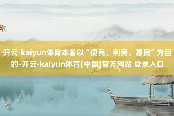 开云·kaiyun体育本着以“便民、利民、惠民”为目的-开云·kaiyun体育(中国)官方网站 登录入口