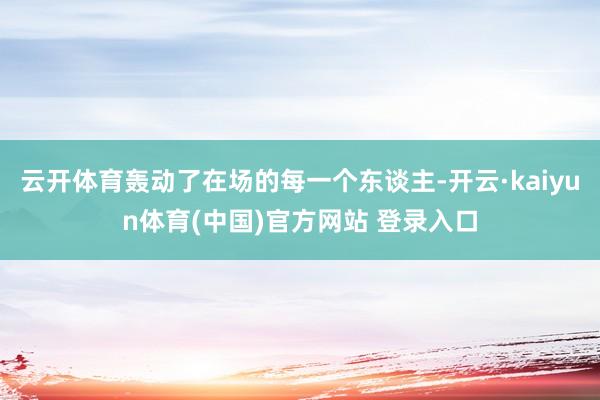 云开体育轰动了在场的每一个东谈主-开云·kaiyun体育(中国)官方网站 登录入口