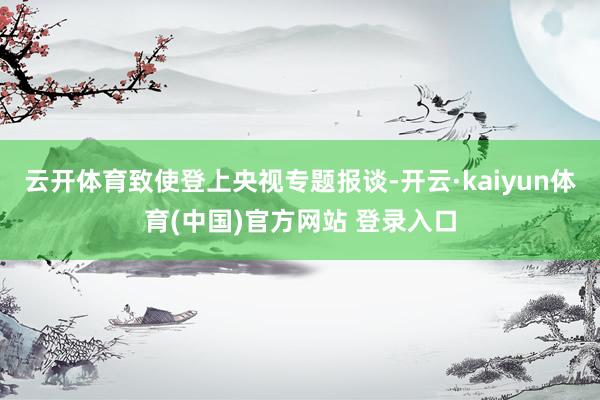 云开体育致使登上央视专题报谈-开云·kaiyun体育(中国)官方网站 登录入口
