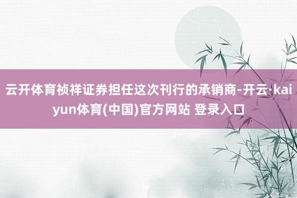 云开体育祯祥证券担任这次刊行的承销商-开云·kaiyun体育(中国)官方网站 登录入口