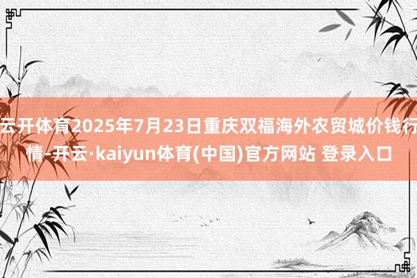 云开体育2025年7月23日重庆双福海外农贸城价钱行情-开云·kaiyun体育(中国)官方网站 登录入口