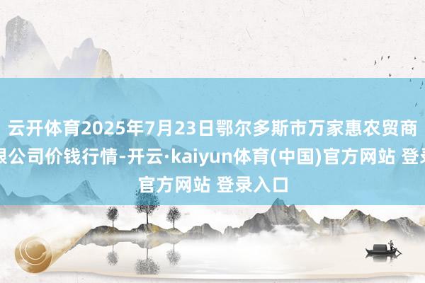 云开体育2025年7月23日鄂尔多斯市万家惠农贸商场有限公司价钱行情-开云·kaiyun体育(中国)官方网站 登录入口