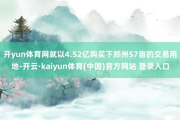 开yun体育网就以4.52亿购买下郑州57亩的交易用地-开云·kaiyun体育(中国)官方网站 登录入口