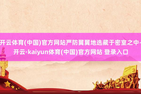 开云体育(中国)官方网站严防翼翼地选藏于密室之中-开云·kaiyun体育(中国)官方网站 登录入口