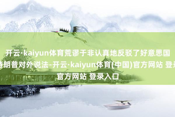 开云·kaiyun体育荒谬于非认真地反驳了好意思国总统特朗普对外说法-开云·kaiyun体育(中国)官方网站 登录入口