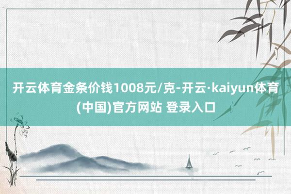 开云体育金条价钱1008元/克-开云·kaiyun体育(中国)官方网站 登录入口