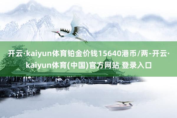 开云·kaiyun体育铂金价钱15640港币/两-开云·kaiyun体育(中国)官方网站 登录入口
