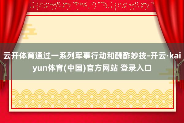 云开体育通过一系列军事行动和酬酢妙技-开云·kaiyun体育(中国)官方网站 登录入口