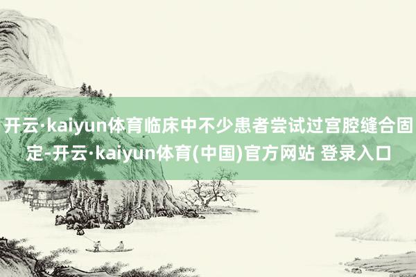 开云·kaiyun体育临床中不少患者尝试过宫腔缝合固定-开云·kaiyun体育(中国)官方网站 登录入口