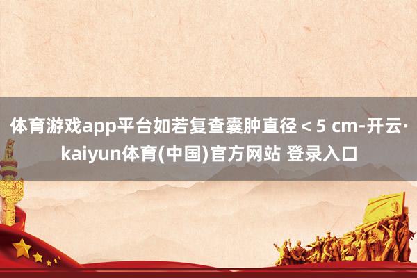 体育游戏app平台如若复查囊肿直径＜5 cm-开云·kaiyun体育(中国)官方网站 登录入口