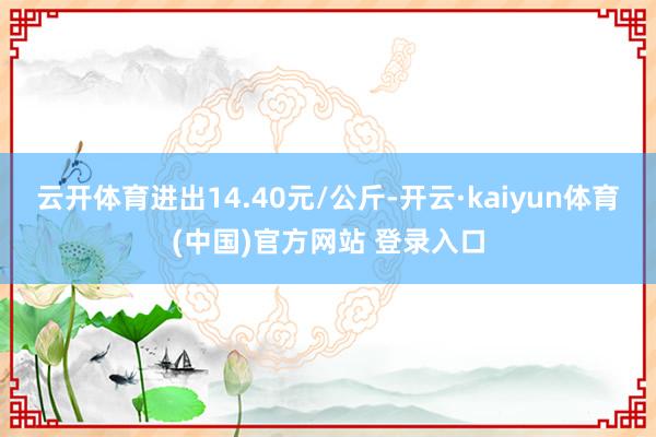云开体育进出14.40元/公斤-开云·kaiyun体育(中国)官方网站 登录入口