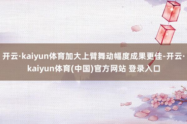 开云·kaiyun体育加大上臂舞动幅度成果更佳-开云·kaiyun体育(中国)官方网站 登录入口