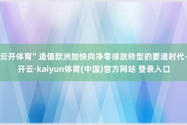 云开体育” 适值欧洲加快向净零排放转型的要道时代-开云·kaiyun体育(中国)官方网站 登录入口