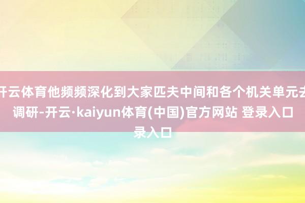 开云体育他频频深化到大家匹夫中间和各个机关单元去调研-开云·kaiyun体育(中国)官方网站 登录入口