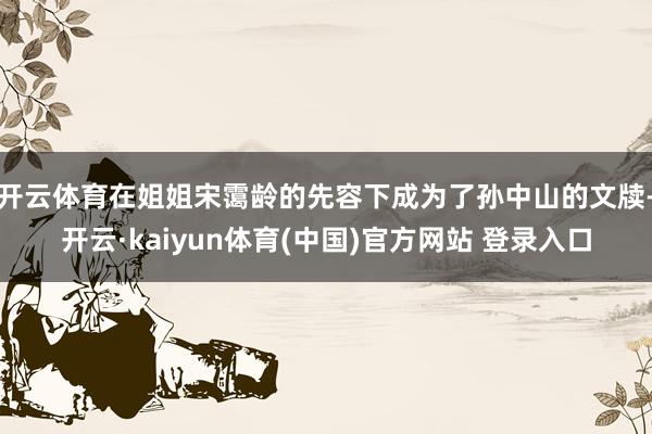 开云体育在姐姐宋霭龄的先容下成为了孙中山的文牍-开云·kaiyun体育(中国)官方网站 登录入口