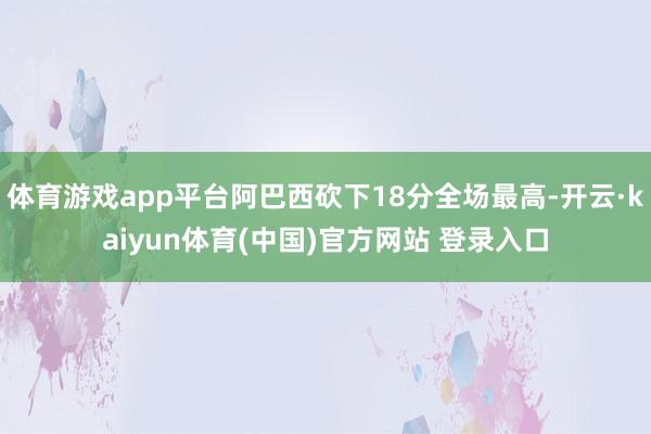 体育游戏app平台阿巴西砍下18分全场最高-开云·kaiyun体育(中国)官方网站 登录入口