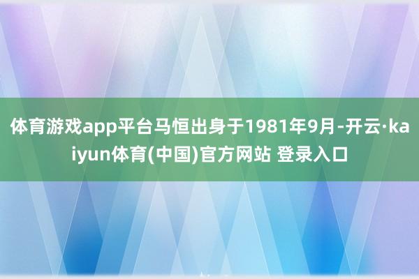 体育游戏app平台马恒出身于1981年9月-开云·kaiyun体育(中国)官方网站 登录入口