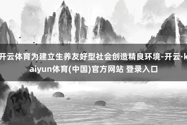 开云体育为建立生养友好型社会创造精良环境-开云·kaiyun体育(中国)官方网站 登录入口