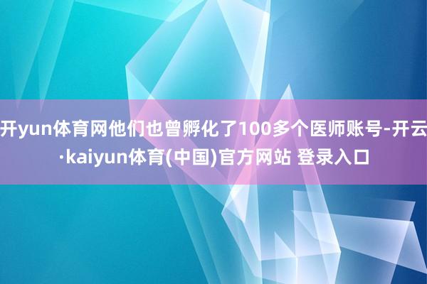 开yun体育网他们也曾孵化了100多个医师账号-开云·kaiyun体育(中国)官方网站 登录入口