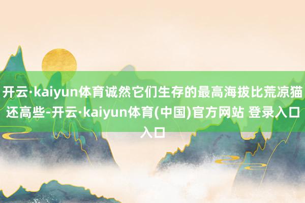 开云·kaiyun体育诚然它们生存的最高海拔比荒凉猫还高些-开云·kaiyun体育(中国)官方网站 登录入口