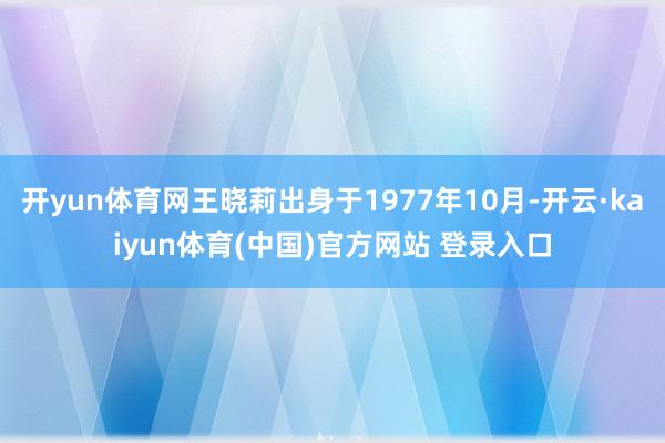 开yun体育网王晓莉出身于1977年10月-开云·kaiyun体育(中国)官方网站 登录入口