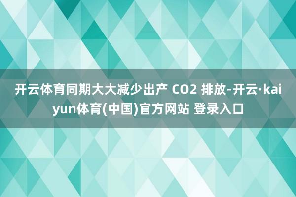 开云体育同期大大减少出产 CO2 排放-开云·kaiyun体育(中国)官方网站 登录入口