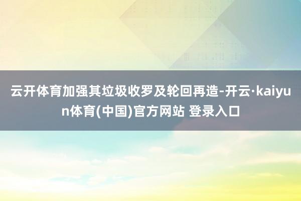 云开体育加强其垃圾收罗及轮回再造-开云·kaiyun体育(中国)官方网站 登录入口
