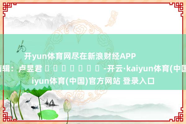 开yun体育网尽在新浪财经APP            						株连剪辑：卢昱君 							-开云·kaiyun体育(中国)官方网站 登录入口