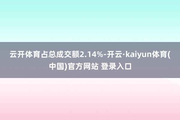 云开体育占总成交额2.14%-开云·kaiyun体育(中国)官方网站 登录入口