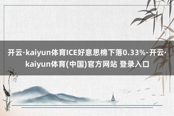 开云·kaiyun体育ICE好意思棉下落0.33%-开云·kaiyun体育(中国)官方网站 登录入口