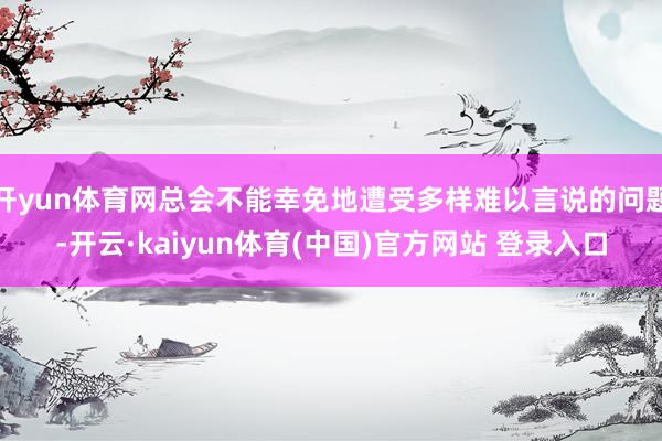 开yun体育网总会不能幸免地遭受多样难以言说的问题-开云·kaiyun体育(中国)官方网站 登录入口