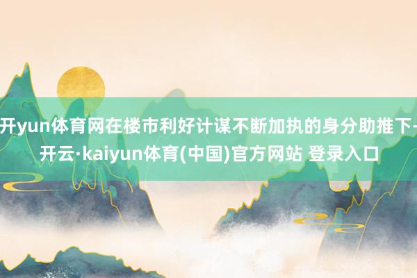 开yun体育网在楼市利好计谋不断加执的身分助推下-开云·kaiyun体育(中国)官方网站 登录入口