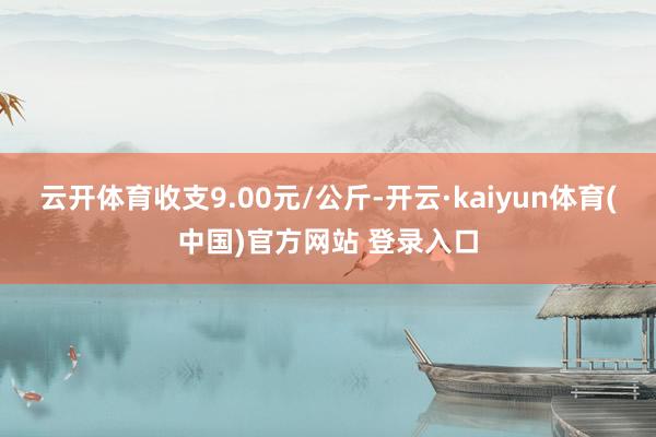 云开体育收支9.00元/公斤-开云·kaiyun体育(中国)官方网站 登录入口