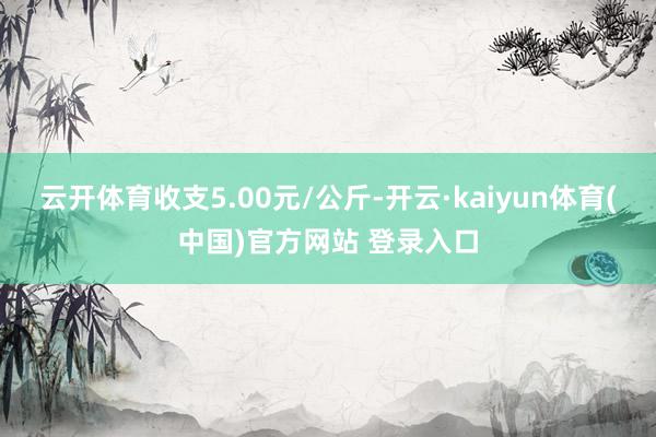 云开体育收支5.00元/公斤-开云·kaiyun体育(中国)官方网站 登录入口
