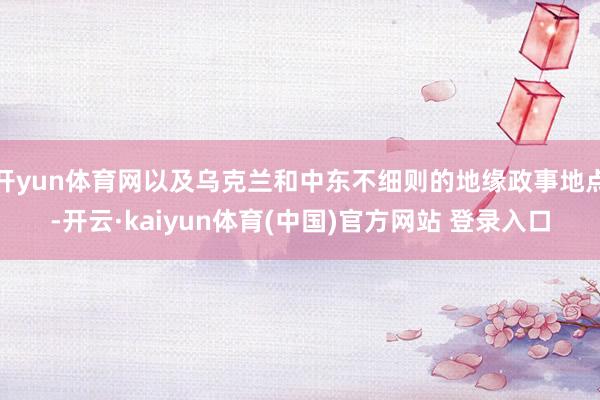 开yun体育网以及乌克兰和中东不细则的地缘政事地点-开云·kaiyun体育(中国)官方网站 登录入口