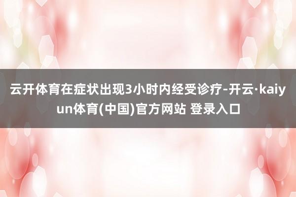 云开体育在症状出现3小时内经受诊疗-开云·kaiyun体育(中国)官方网站 登录入口