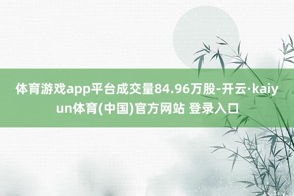 体育游戏app平台成交量84.96万股-开云·kaiyun体育(中国)官方网站 登录入口