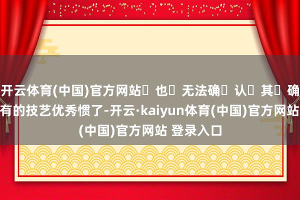 开云体育(中国)官方网站也无法确认其确凿性)有的技艺优秀惯了-开云·kaiyun体育(中国)官方网站 登录入口