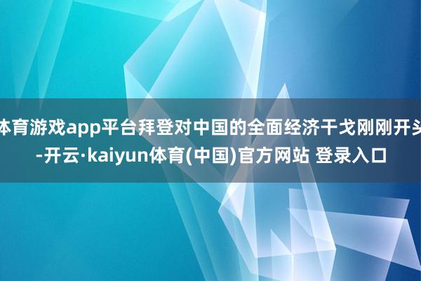 体育游戏app平台拜登对中国的全面经济干戈刚刚开头-开云·kaiyun体育(中国)官方网站 登录入口