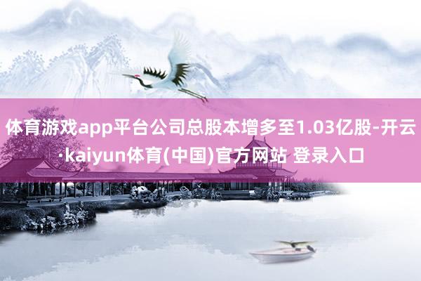 体育游戏app平台公司总股本增多至1.03亿股-开云·kaiyun体育(中国)官方网站 登录入口