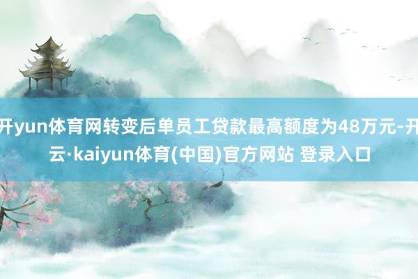 开yun体育网转变后单员工贷款最高额度为48万元-开云·kaiyun体育(中国)官方网站 登录入口