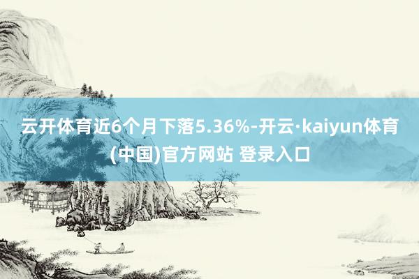 云开体育近6个月下落5.36%-开云·kaiyun体育(中国)官方网站 登录入口