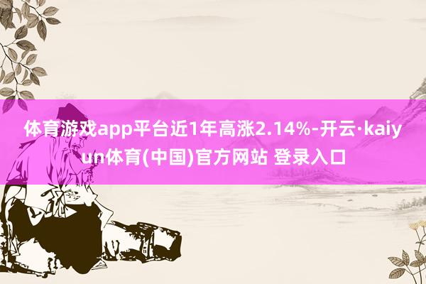 体育游戏app平台近1年高涨2.14%-开云·kaiyun体育(中国)官方网站 登录入口