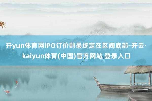 开yun体育网 IPO订价则最终定在区间底部-开云·kaiyun体育(中国)官方网站 登录入口