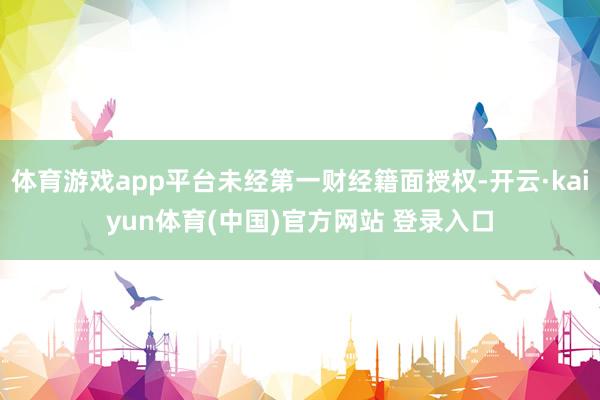 体育游戏app平台未经第一财经籍面授权-开云·kaiyun体育(中国)官方网站 登录入口