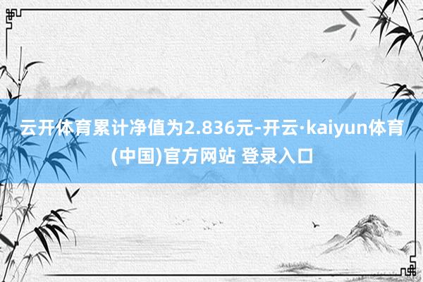 云开体育累计净值为2.836元-开云·kaiyun体育(中国)官方网站 登录入口