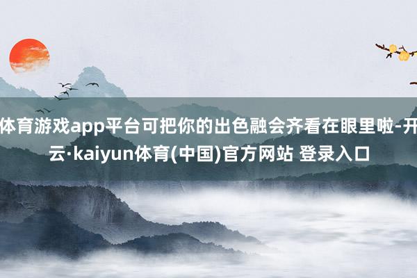 体育游戏app平台可把你的出色融会齐看在眼里啦-开云·kaiyun体育(中国)官方网站 登录入口