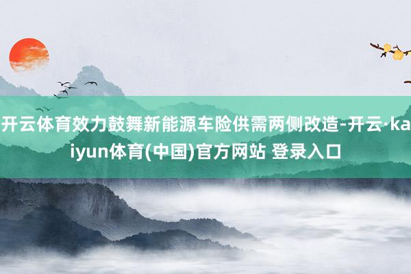 开云体育效力鼓舞新能源车险供需两侧改造-开云·kaiyun体育(中国)官方网站 登录入口