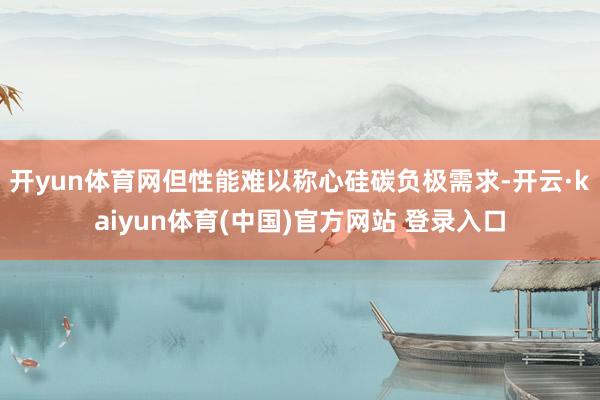 开yun体育网但性能难以称心硅碳负极需求-开云·kaiyun体育(中国)官方网站 登录入口