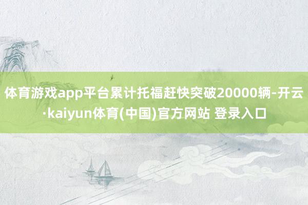 体育游戏app平台累计托福赶快突破20000辆-开云·kaiyun体育(中国)官方网站 登录入口